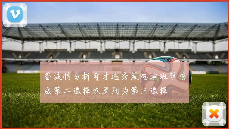 香波特分析奇才选秀策略迪班萨或成第二选择浓眉则为第三选择