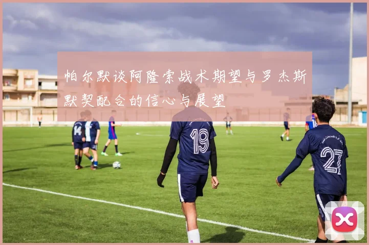 帕尔默谈阿隆索战术期望与罗杰斯默契配合的信心与展望