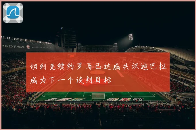 切利克续约罗马已达成共识迪巴拉成为下一个谈判目标