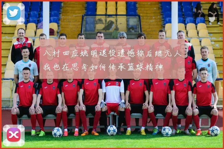 八村回应姚明退役遗憾称后继无人我也在思考如何传承篮球精神