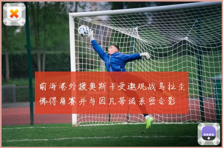 前海港外援奥斯卡受邀观战乌拉圭佛得角赛并与因凡蒂诺亲密合影