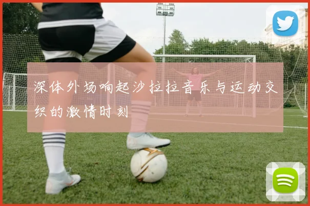 深体外场响起沙拉拉音乐与运动交织的激情时刻