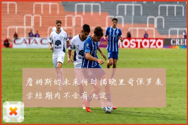 詹姆斯的未来何时揭晓里奇保罗表示短期内不会有决定