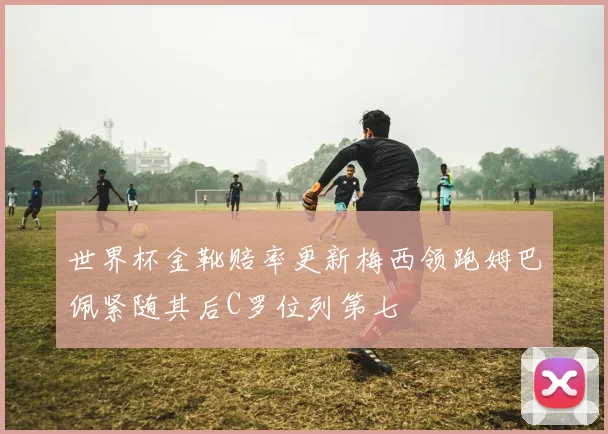 世界杯金靴赔率更新梅西领跑姆巴佩紧随其后C罗位列第七