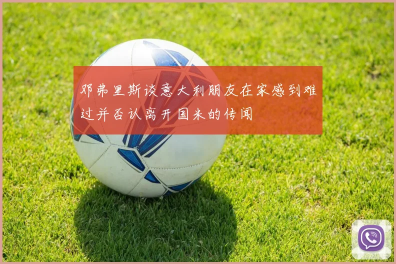 邓弗里斯谈意大利朋友在家感到难过并否认离开国米的传闻