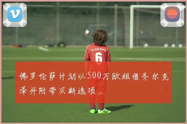 佛罗伦萨计划以500万欧租借齐尔克泽并附带买断选项