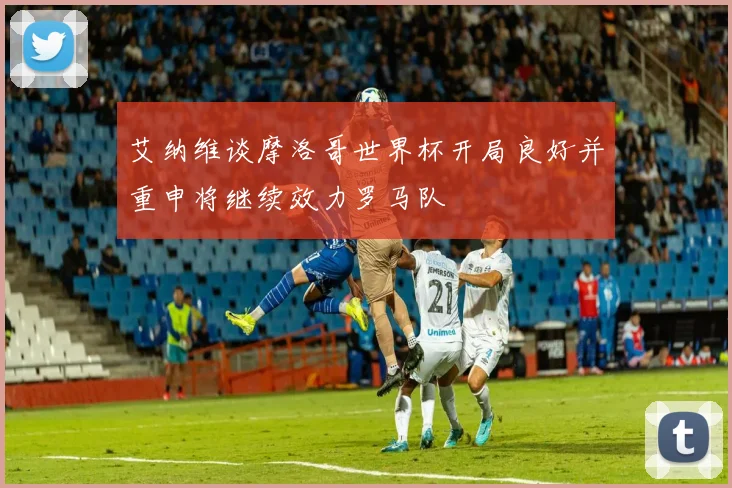 艾纳维谈摩洛哥世界杯开局良好并重申将继续效力罗马队
