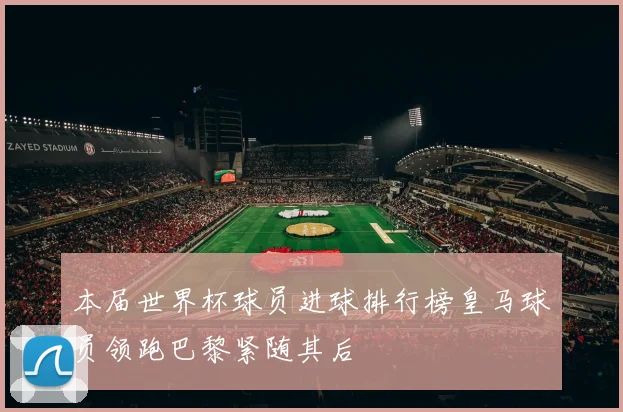 本届世界杯球员进球排行榜皇马球员领跑巴黎紧随其后