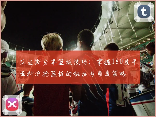 亚当斯分享篮板技巧：掌握180度平面科学抢篮板的秘诀与角度策略