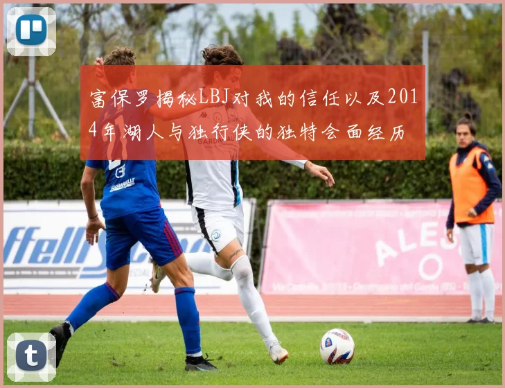 富保罗揭秘LBJ对我的信任以及2014年湖人与独行侠的独特会面经历