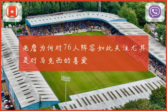 老詹为何对76人阵容如此关注尤其是对马克西的喜爱